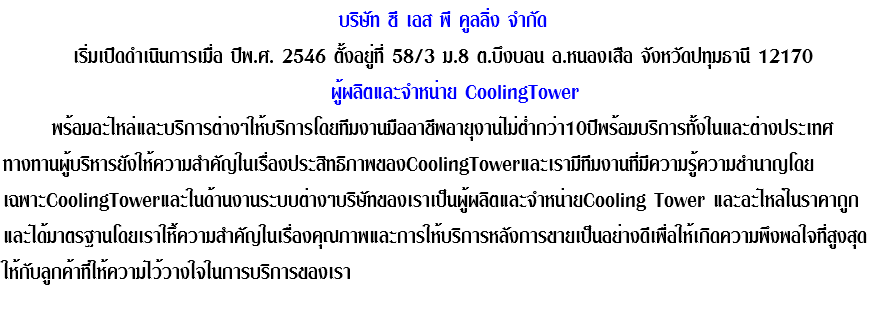 บริษัท ซี เอส พี คูลลิ่ง จำกัด เริ่มเปิดดำเนินการเมื่อ ปีพ.ศ. 2546 ตั้งอยู่ที่ 58/3 ม.8 ต.บึงบอน อ.หนองเสือ จังหวัดปทุมธานี 12170 ผู้ผลิตและจำหน่าย CoolingTower พร้อมอะไหล่และบริการต่างๆให้บริการโดยทีมงานมืออาชีพอายุงานไม่ต่ำกว่า10ปีพร้อมบริการทั้งในและต่างประเทศ ทางทานผู้บริหารยังให้ความสำคัญในเรื่องประสิทธิภาพของCoolingTowerและเรามีทีมงานที่มีความรู้ความชำนาญโดย เฉพาะCoolingTowerและในด้านงานระบบต่างๆบริษัทของเราเป็นผู้ผลิตและจำหน่ายCooling Tower และอะไหล่ในราคาถูก และได้มาตรฐานโดยเราให้ึความสำคัญในเรื่องคุณภาพและการให้บริการหลังการขายเป็นอย่างดีเพื่อให้เกิดความพึงพอใจที่สูงสุดให้กับลูกค้าที่ให้ความไว้วางใจในการบริการของเรา 